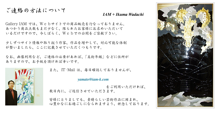 ご連絡の方法について
ＩＡＭ + Ikuma Wadachi

Gallery IAM では、Ｗｅｂサイトでの商品販売を行なっておりません。
あつかう商品点数もまだ少なく、限られたお客様にお求めいただいている
だけですので、今しばらく、Ｗｅｂでの公開をご容赦下さい。

少しずつサイト情報や取り扱う作家、作品を増やして、対応可能な体制
が整いましたら、ここに記載させていただくつもりです。

なお、画像利用など、ご連絡の必要があれば、「美術年鑑」などに住所が
ありますので、お手紙を頂ければ幸いです。

また、IT-Mail は、毎日確認しておりませんが、
　　　　　　　　yamato アットマーク iam-k.com
　　　　　　　　　　　　　　　　　　　　　　　をご利用いただければ、
数日内に、ご返信させていただきます。

皆様にとりましても、素晴らしい芸術作品に囲まれ、
心豊かなにお過ごしになられますよう、祈念しております。